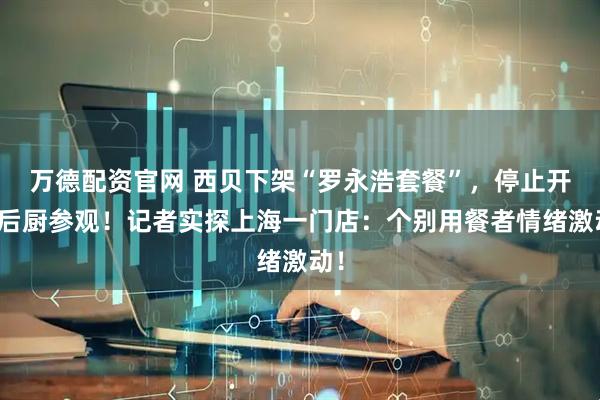 万德配资官网 西贝下架“罗永浩套餐”，停止开放后厨参观！记者实探上海一门店：个别用餐者情绪激动！