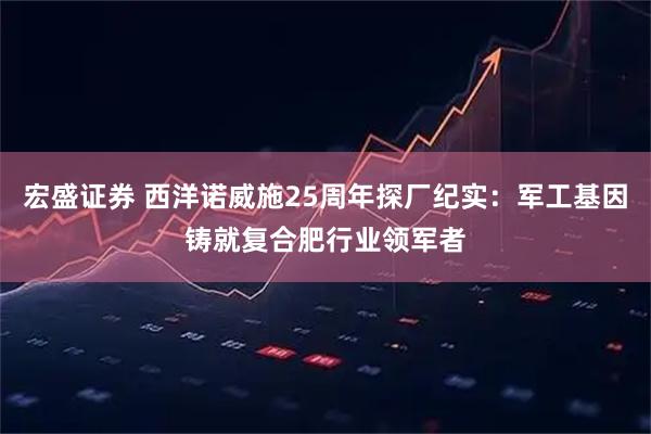 宏盛证券 西洋诺威施25周年探厂纪实：军工基因铸就复合肥行业领军者