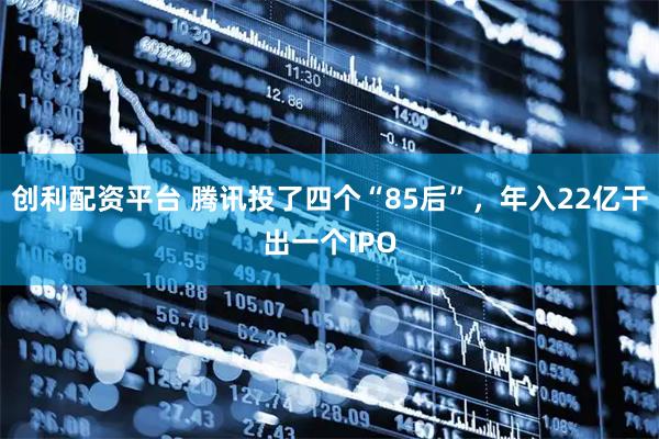 创利配资平台 腾讯投了四个“85后”，年入22亿干出一个IPO