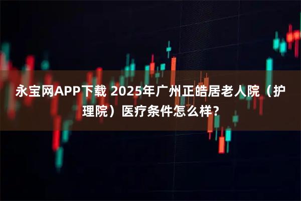 永宝网APP下载 2025年广州正皓居老人院（护理院）医疗条件怎么样？