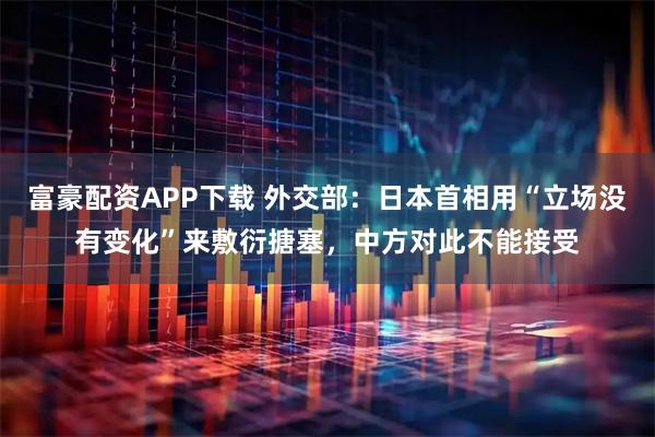 富豪配资APP下载 外交部：日本首相用“立场没有变化”来敷衍搪塞，中方对此不能接受