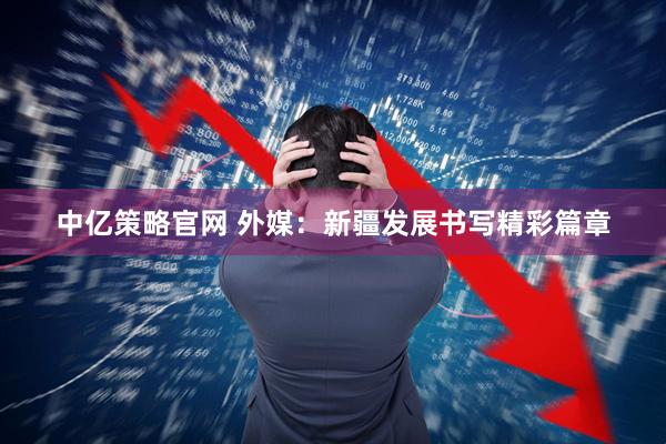 中亿策略官网 外媒：新疆发展书写精彩篇章