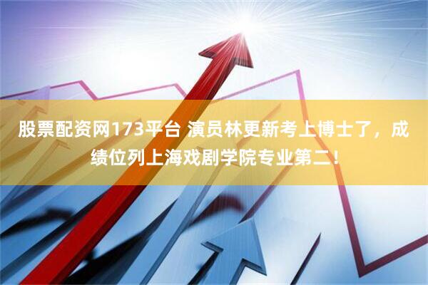 股票配资网173平台 演员林更新考上博士了，成绩位列上海戏剧学院专业第二！