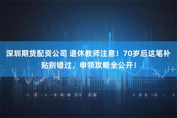 深圳期货配资公司 退休教师注意！70岁后这笔补贴别错过，申领攻略全公开！