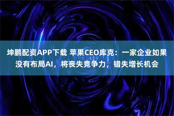 坤鹏配资APP下载 苹果CEO库克：一家企业如果没有布局AI，将丧失竞争力，错失增长机会