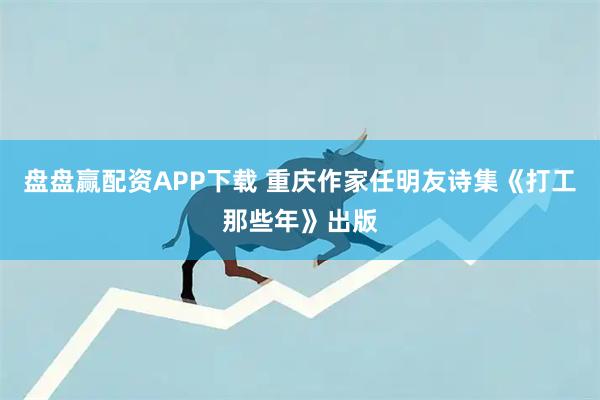 盘盘赢配资APP下载 重庆作家任明友诗集《打工那些年》出版