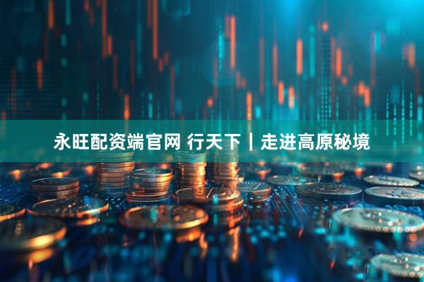 永旺配资端官网 行天下｜走进高原秘境