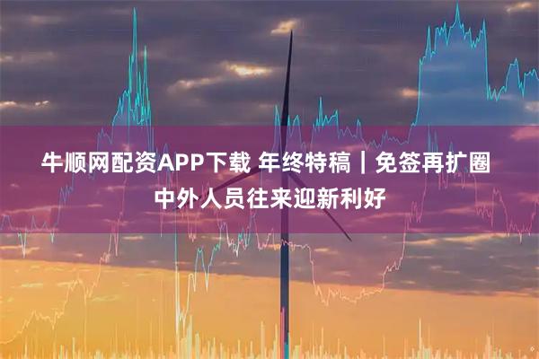 牛顺网配资APP下载 年终特稿｜免签再扩圈 中外人员往来迎新利好