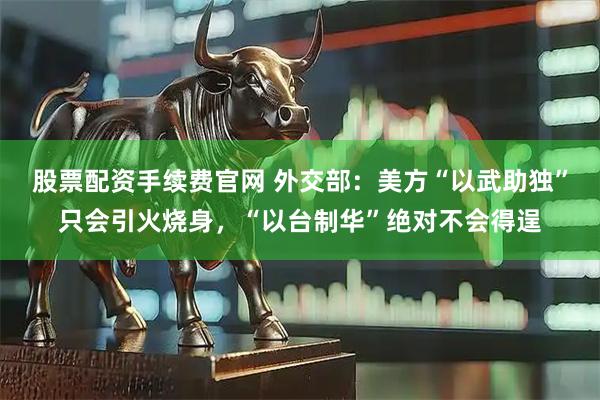 股票配资手续费官网 外交部：美方“以武助独”只会引火烧身，“以台制华”绝对不会得逞