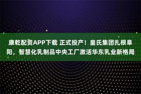康乾配资APP下载 正式投产！皇氏集团扎根阜阳，智慧化乳制品中央工厂激活华东乳业新格局