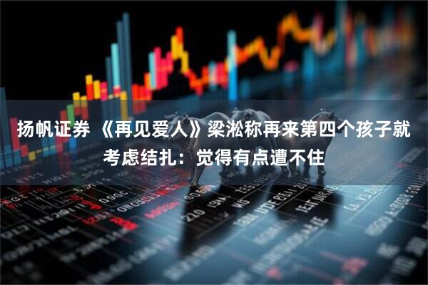 扬帆证券 《再见爱人》梁淞称再来第四个孩子就考虑结扎：觉得有点遭不住