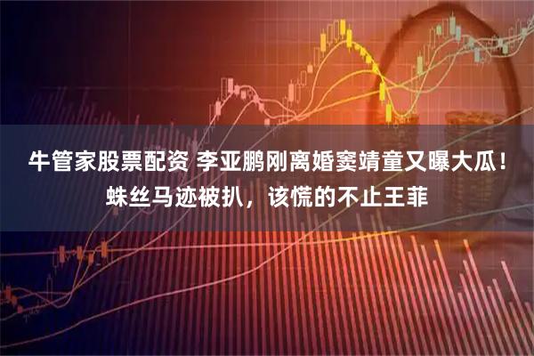牛管家股票配资 李亚鹏刚离婚窦靖童又曝大瓜！蛛丝马迹被扒，该慌的不止王菲