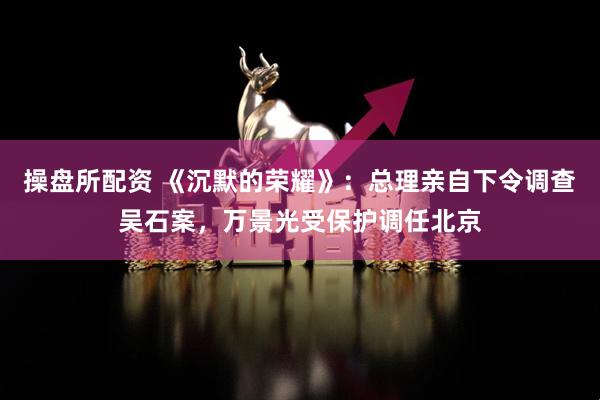 操盘所配资 《沉默的荣耀》：总理亲自下令调查吴石案，万景光受保护调任北京