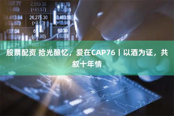 股票配资 拾光酿忆，爱在CAP76丨以酒为证，共叙十年情