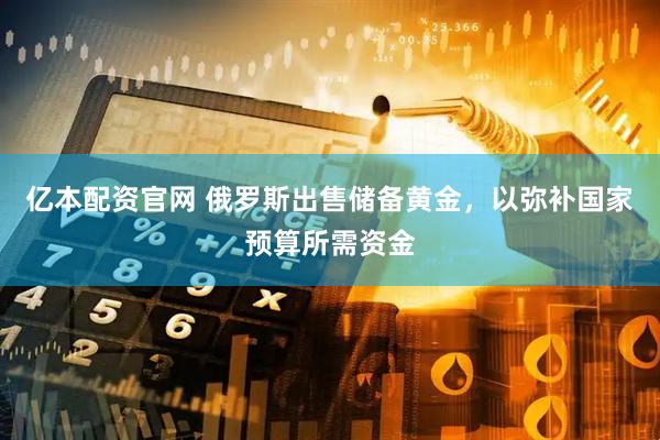 亿本配资官网 俄罗斯出售储备黄金，以弥补国家预算所需资金