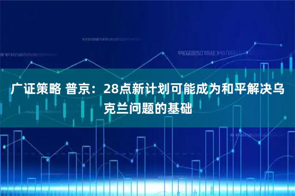 广证策略 普京：28点新计划可能成为和平解决乌克兰问题的基础