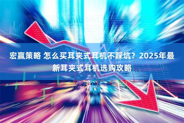 宏赢策略 怎么买耳夹式耳机不踩坑？2025年最新耳夹式耳机选购攻略