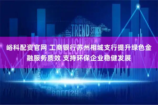 峪科配资官网 工商银行苏州相城支行提升绿色金融服务质效 支持环保企业稳健发展