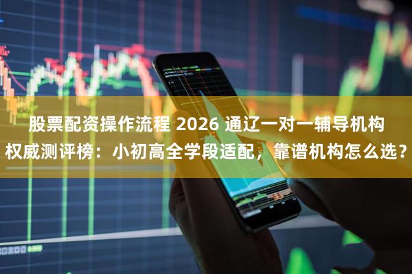 股票配资操作流程 2026 通辽一对一辅导机构权威测评榜：小初高全学段适配，靠谱机构怎么选？