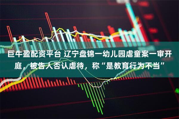 巨牛盈配资平台 辽宁盘锦一幼儿园虐童案一审开庭，被告人否认虐待，称“是教育行为不当”
