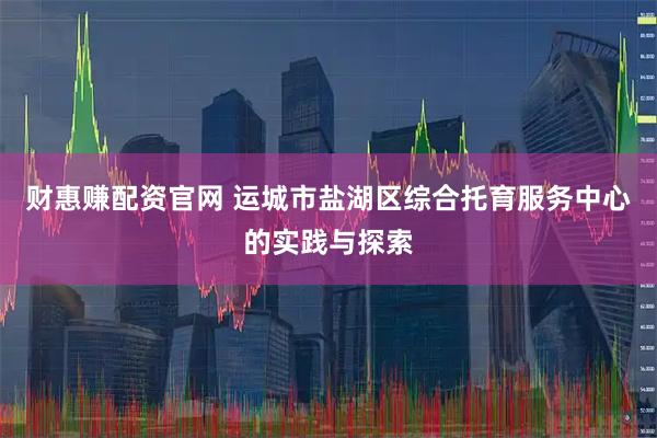 财惠赚配资官网 运城市盐湖区综合托育服务中心的实践与探索