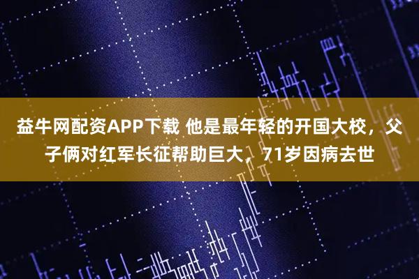 益牛网配资APP下载 他是最年轻的开国大校，父子俩对红军长征帮助巨大，71岁因病去世