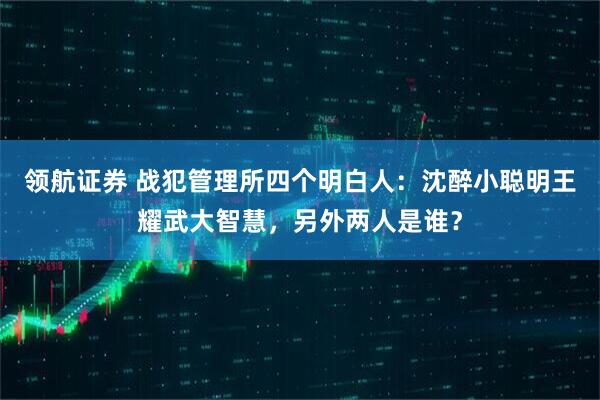 领航证券 战犯管理所四个明白人：沈醉小聪明王耀武大智慧，另外两人是谁？