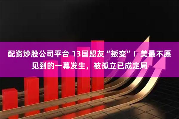 配资炒股公司平台 13国盟友“叛变”！美最不愿见到的一幕发生，被孤立已成定局