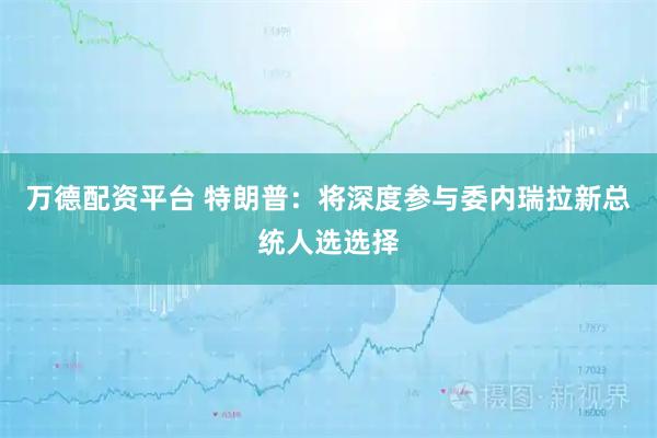 万德配资平台 特朗普：将深度参与委内瑞拉新总统人选选择