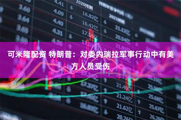 可米隆配资 特朗普：对委内瑞拉军事行动中有美方人员受伤
