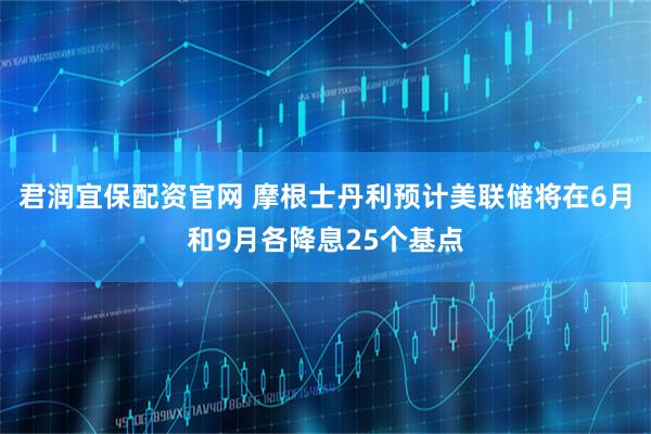 君润宜保配资官网 摩根士丹利预计美联储将在6月和9月各降息25个基点