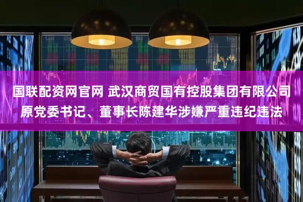 国联配资网官网 武汉商贸国有控股集团有限公司原党委书记、董事长陈建华涉嫌严重违纪违法