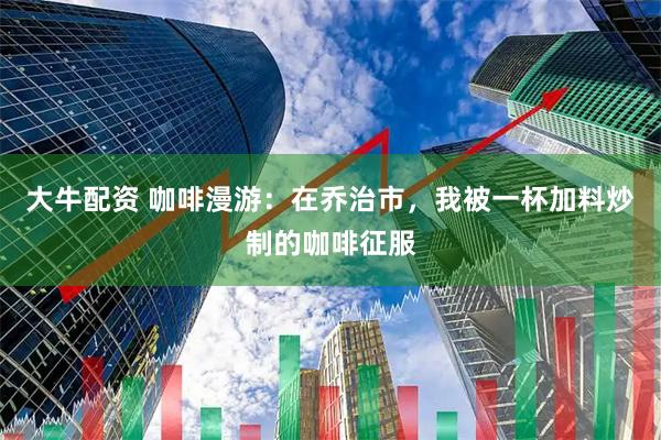 大牛配资 咖啡漫游：在乔治市，我被一杯加料炒制的咖啡征服
