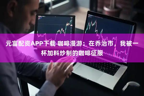 元富配资APP下载 咖啡漫游：在乔治市，我被一杯加料炒制的咖啡征服
