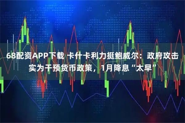 68配资APP下载 卡什卡利力挺鲍威尔：政府攻击实为干预货币政策，1月降息“太早”