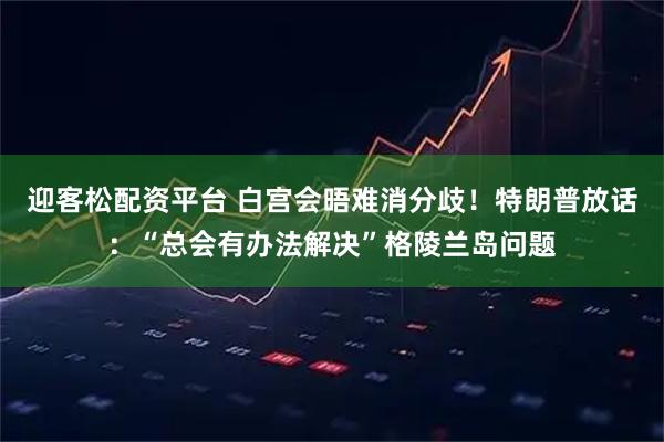 迎客松配资平台 白宫会晤难消分歧！特朗普放话：“总会有办法解决”格陵兰岛问题