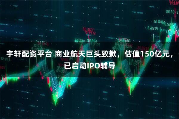 宇轩配资平台 商业航天巨头致歉，估值150亿元，已启动IPO辅导
