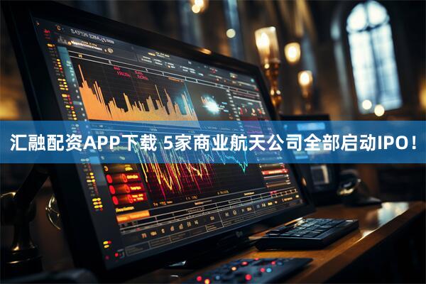 汇融配资APP下载 5家商业航天公司全部启动IPO！