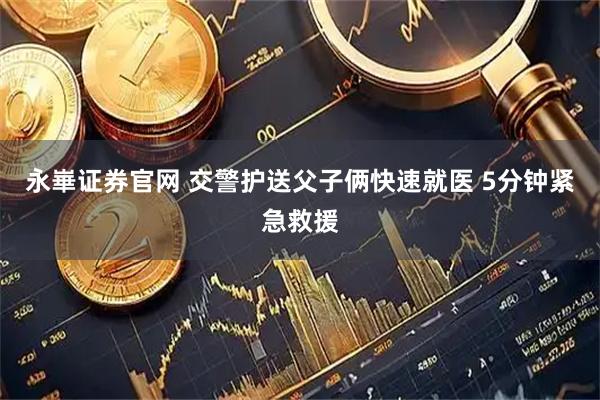 永崋证券官网 交警护送父子俩快速就医 5分钟紧急救援