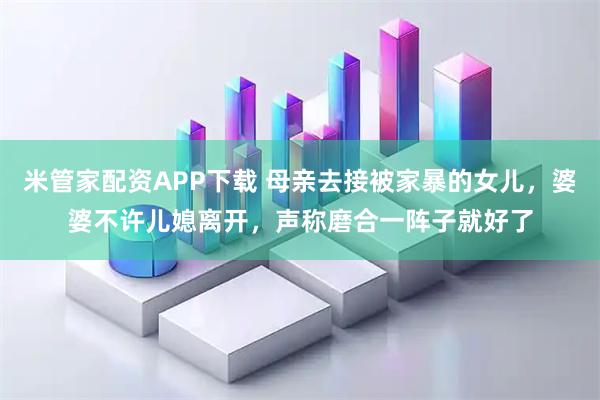 米管家配资APP下载 母亲去接被家暴的女儿，婆婆不许儿媳离开，声称磨合一阵子就好了