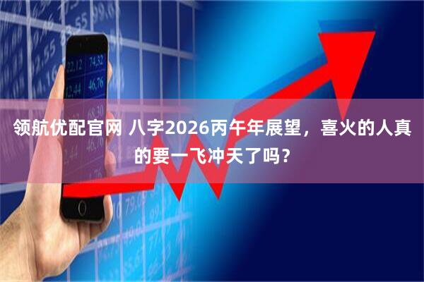 领航优配官网 八字2026丙午年展望，喜火的人真的要一飞冲天了吗？