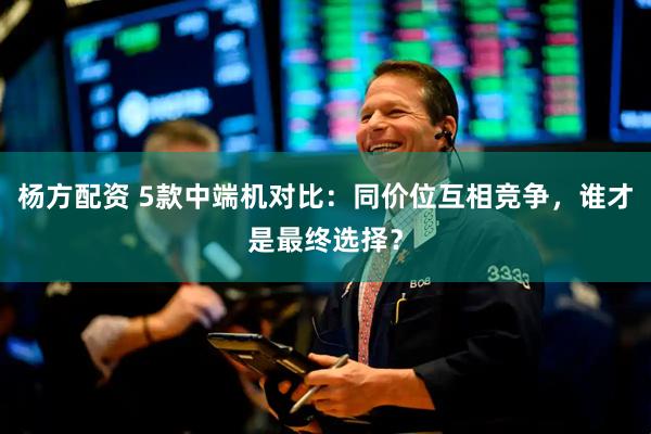 杨方配资 5款中端机对比：同价位互相竞争，谁才是最终选择？
