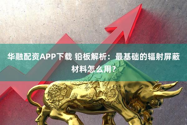 华融配资APP下载 铅板解析：最基础的辐射屏蔽材料怎么用？