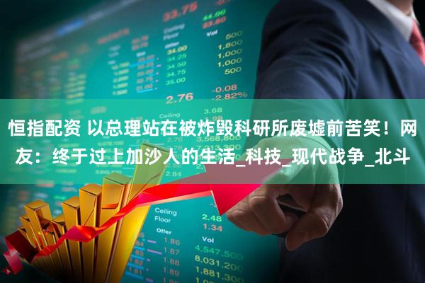 恒指配资 以总理站在被炸毁科研所废墟前苦笑！网友：终于过上加沙人的生活_科技_现代战争_北斗