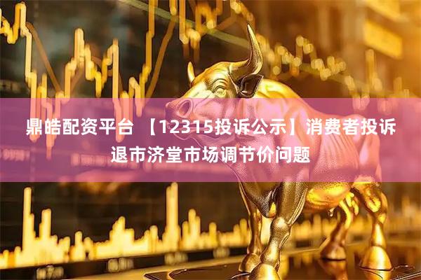 鼎皓配资平台 【12315投诉公示】消费者投诉退市济堂市场调节价问题