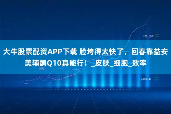 大牛股票配资APP下载 脸垮得太快了，回春靠益安美辅酶Q10真能行！_皮肤_细胞_效率