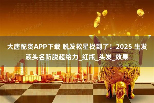 大唐配资APP下载 脱发救星找到了！2025 生发液头名防脱超给力_红瓶_头发_效果