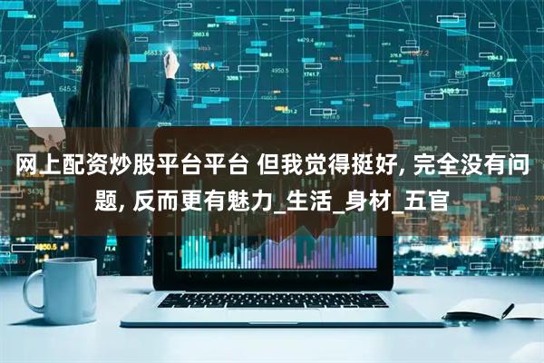 网上配资炒股平台平台 但我觉得挺好, 完全没有问题, 反而更有魅力_生活_身材_五官