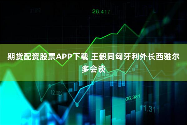 期货配资股票APP下载 王毅同匈牙利外长西雅尔多会谈