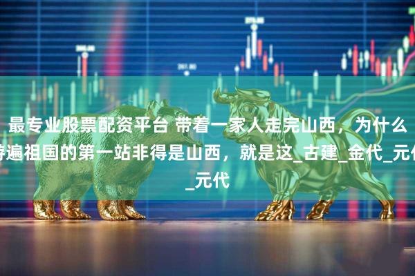 最专业股票配资平台 带着一家人走完山西，为什么游遍祖国的第一站非得是山西，就是这_古建_金代_元代
